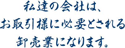 私達の会社は、お取引様に必要とされる卸売業になります。